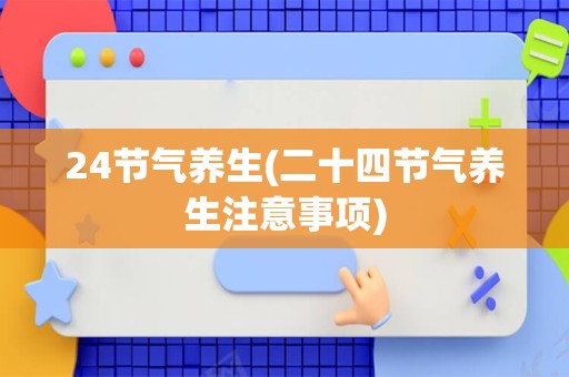 24节气养生(二十四节气养生注意事项)