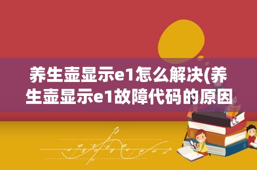 养生壶显示e1怎么解决(养生壶显示e1故障代码的原因)